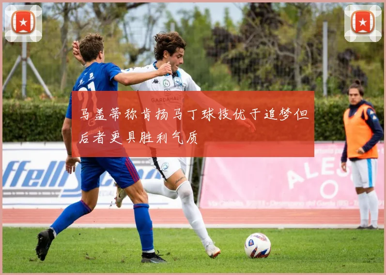 马盖蒂称肯扬马丁球技优于追梦但后者更具胜利气质