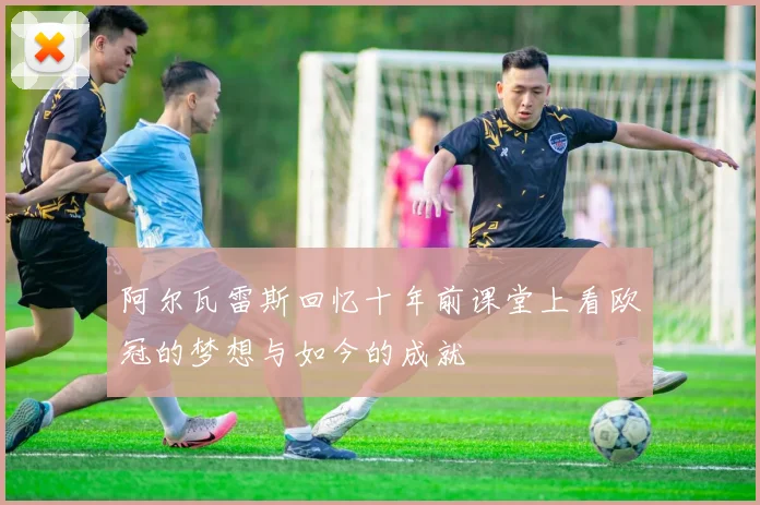 阿尔瓦雷斯回忆十年前课堂上看欧冠的梦想与如今的成就