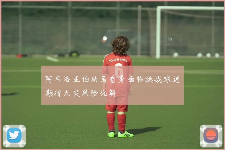阿韦洛亚伯纳乌首秀面临挑战球迷期待火灾风险化解