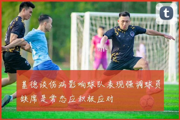 基德谈伤病影响球队表现强调球员缺席是常态应积极应对