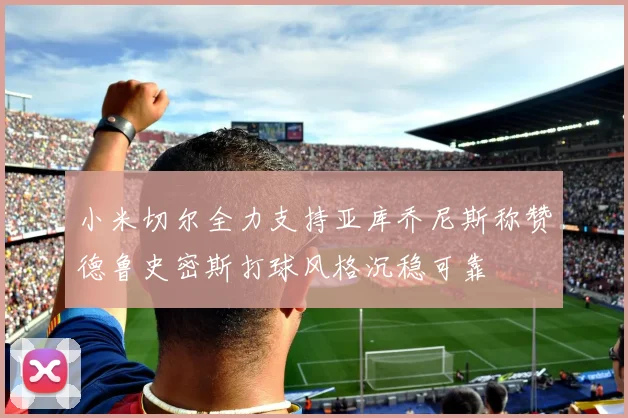小米切尔全力支持亚库乔尼斯称赞德鲁史密斯打球风格沉稳可靠