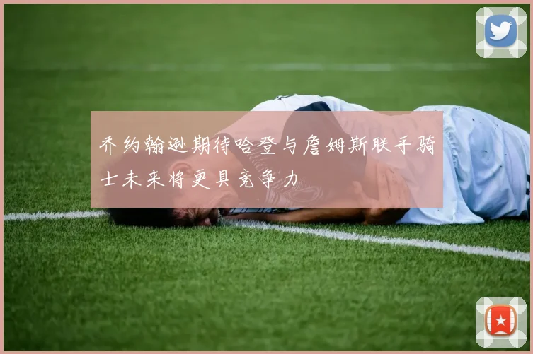乔约翰逊期待哈登与詹姆斯联手骑士未来将更具竞争力