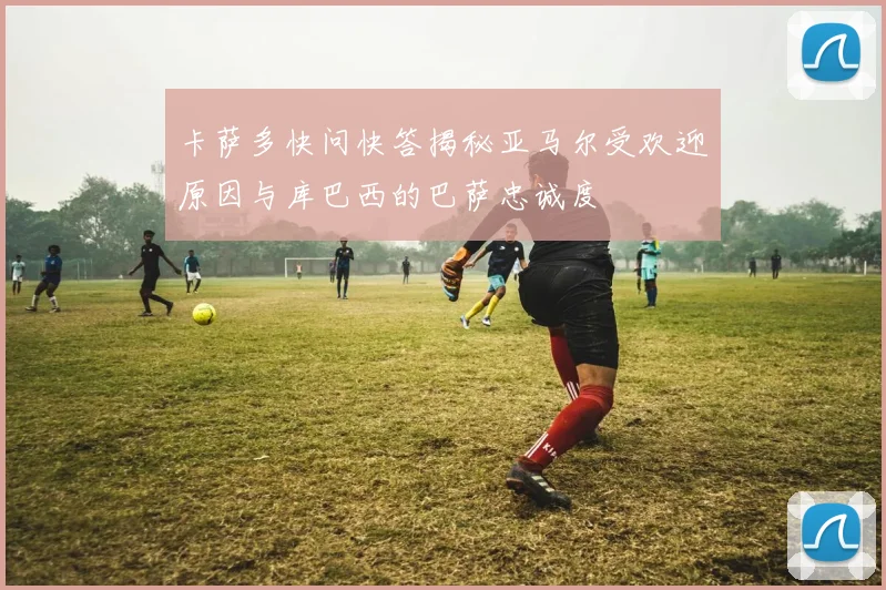 卡萨多快问快答揭秘亚马尔受欢迎原因与库巴西的巴萨忠诚度