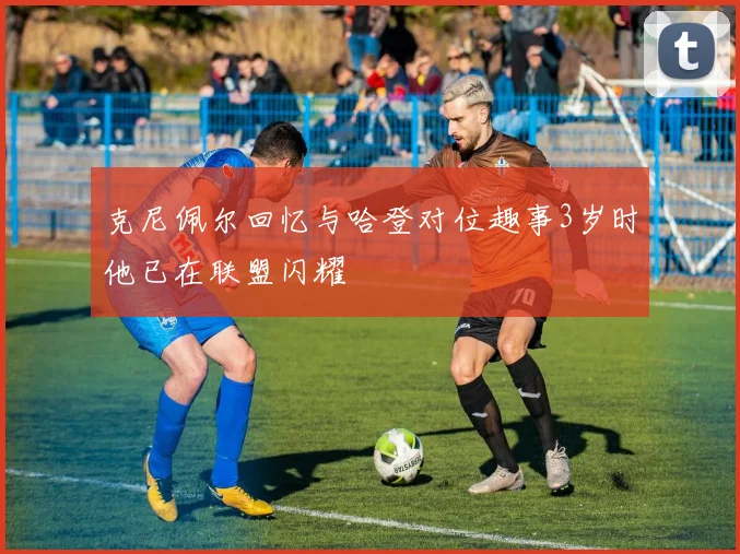 克尼佩尔回忆与哈登对位趣事3岁时他已在联盟闪耀