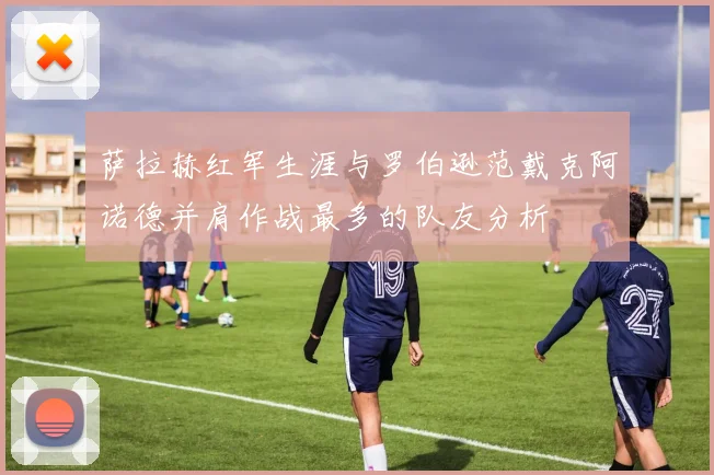 萨拉赫红军生涯与罗伯逊范戴克阿诺德并肩作战最多的队友分析