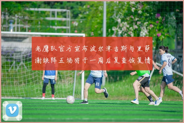老鹰队官方宣布波尔津吉斯与里萨谢缺阵五场将于一周后复查恢复情况