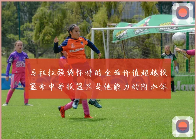马祖拉强调怀特的全面价值超越投篮命中率投篮只是他能力的附加体现