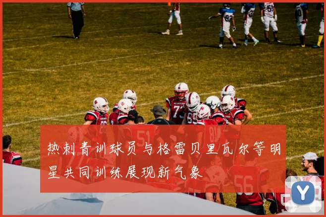 热刺青训球员与格雷贝里瓦尔等明星共同训练展现新气象