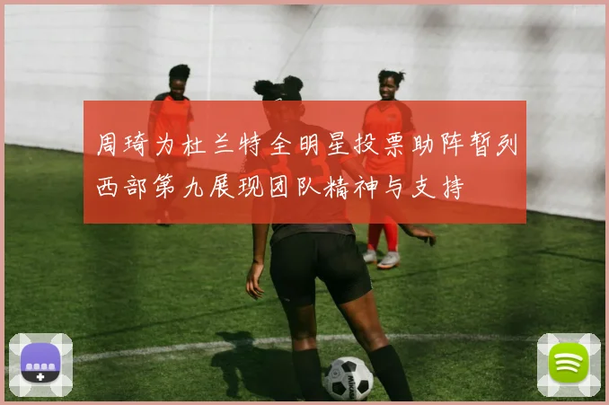 周琦为杜兰特全明星投票助阵暂列西部第九展现团队精神与支持