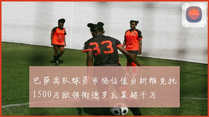 巴萨离队球员市场估值分析维克托1500万欧领衔德罗瓦莱超千万