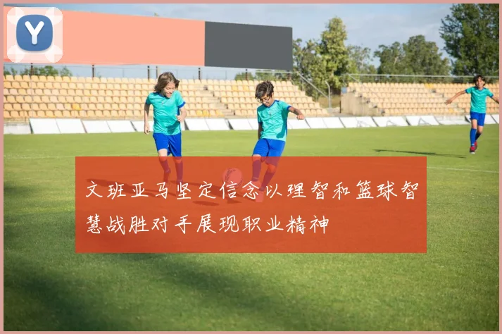 文班亚马坚定信念以理智和篮球智慧战胜对手展现职业精神
