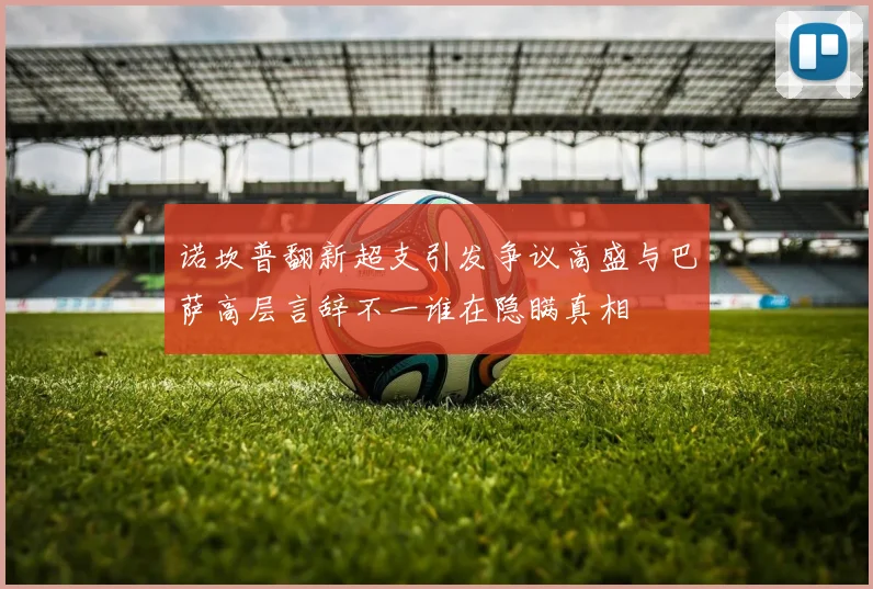 诺坎普翻新超支引发争议高盛与巴萨高层言辞不一谁在隐瞒真相