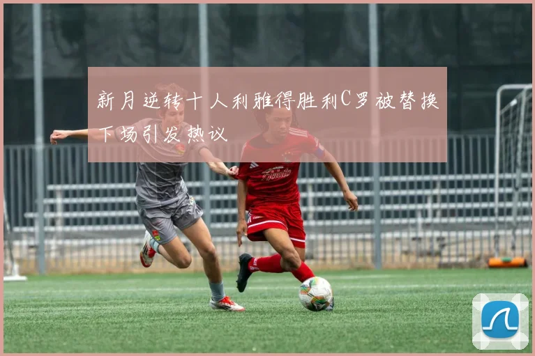 新月逆转十人利雅得胜利C罗被替换下场引发热议