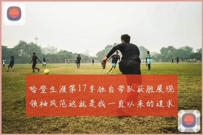 哈登生涯第17季独自带队获胜展现领袖风范这就是我一直以来的追求